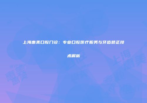 上海惠美口腔门诊：专业口腔医疗服务与牙齿矫正技术解析