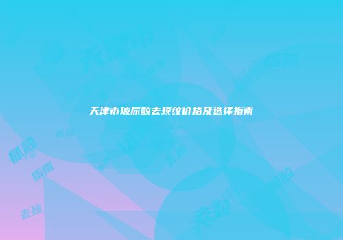 天津市玻尿酸去颈纹价格及选择指南