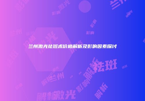 兰州激光祛斑术价格解析及影响因素探讨