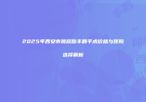 2025年西安市玻尿酸丰唇手术价格与医院选择解析