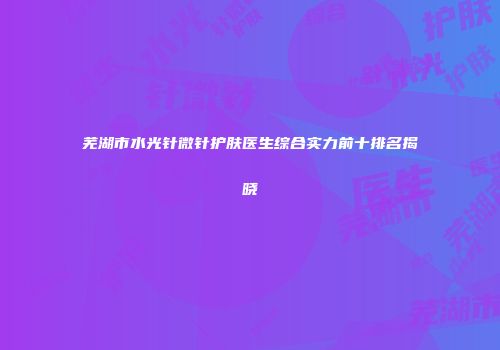 芜湖市水光针微针护肤医生综合实力前十排名揭晓