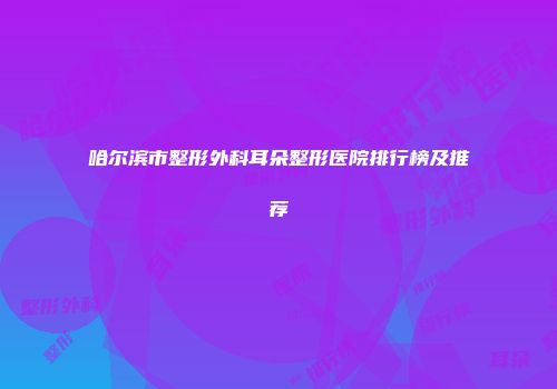哈尔滨市整形外科耳朵整形医院排行榜及推荐
