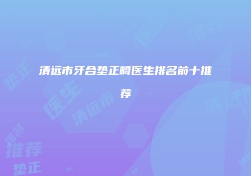 清远市牙合垫正畸医生排名前十推荐