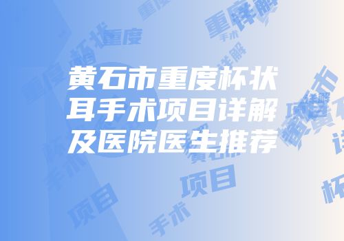 黄石市重度杯状耳手术项目详解及医院医生推荐