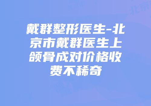 戴群整形医生-北京市戴群医生上颌骨成对价格收费不稀奇