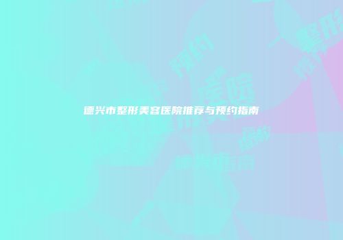 德兴市整形美容医院推荐与预约指南
