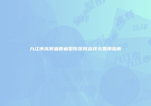 九江市高频血管瘤整形医院选择与费用指南