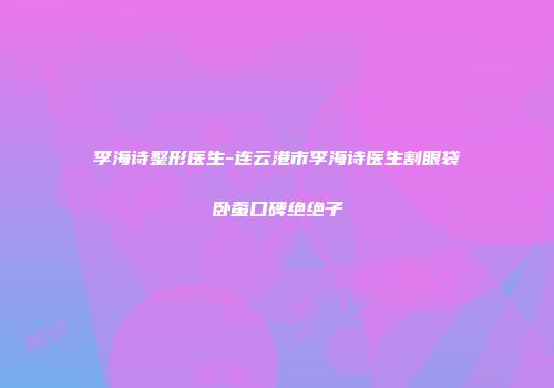 李海诗整形医生-连云港市李海诗医生割眼袋卧蚕口碑绝绝子