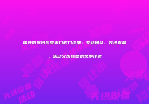 宿迁市洋河区唯美口腔门诊部：专业团队、先进设备，活动义齿修复术案例详述