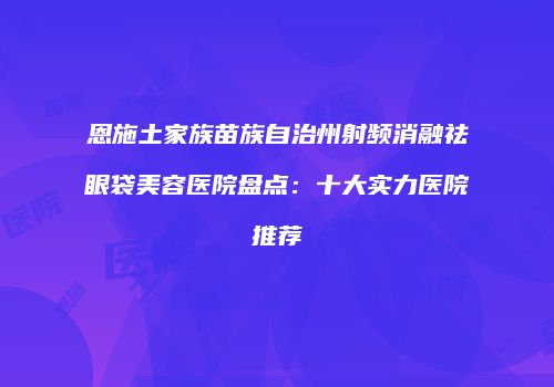 恩施土家族苗族自治州射频消融祛眼袋美容医院盘点：十大实力医院推荐
