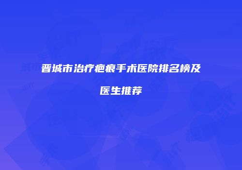 晋城市治疗疤痕手术医院排名榜及医生推荐
