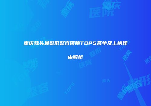 重庆蒜头鼻整形整容医院TOP5名单及上榜理由解析