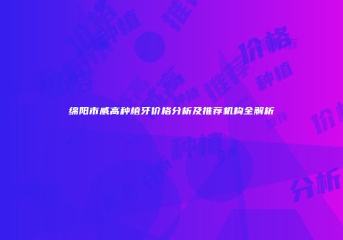 绵阳市威高种植牙价格分析及推荐机构全解析