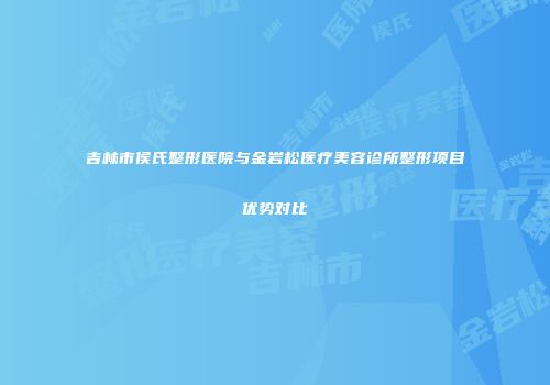 吉林市侯氏整形医院与金岩松医疗美容诊所整形项目优势对比