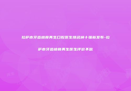 拉萨市牙齿植骨再生口腔医生排名榜十强新发布-拉萨市牙齿植骨再生医生评价不吭