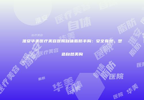 淮安华美医疗美容医院自体脂肪丰胸：安全有效，塑造自然美胸