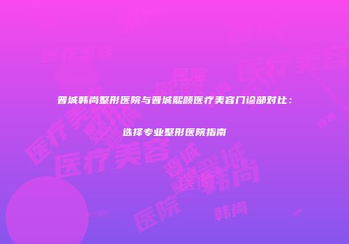 晋城韩尚整形医院与晋城熙颜医疗美容门诊部对比：选择专业整形医院指南