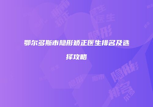 鄂尔多斯市隐形矫正医生排名及选择攻略