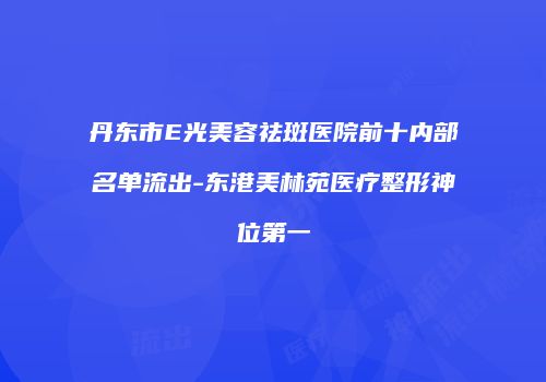 丹东市E光美容祛斑医院前十内部名单流出-东港美林苑医疗整形神位第一