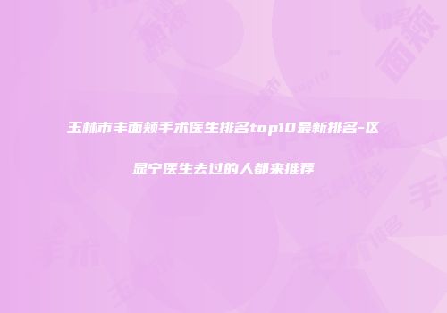 玉林市丰面颊手术医生排名top10最新排名-区显宁医生去过的人都来推荐