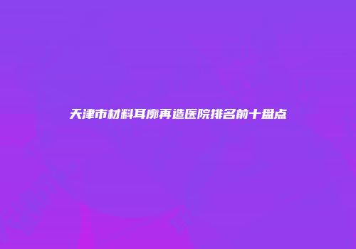 天津市材料耳廓再造医院排名前十盘点