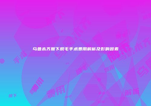 乌鲁木齐腋下脱毛手术费用解析及影响因素