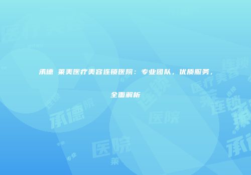 承德玥莱美医疗美容连锁医院：专业团队，优质服务，全面解析
