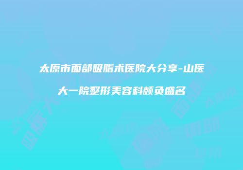 太原市面部吸脂术医院大分享-山医大一院整形美容科颇负盛名