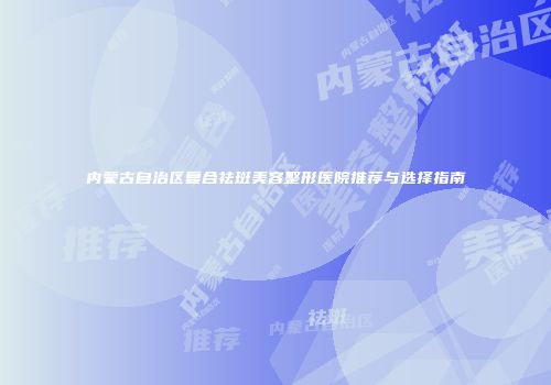 内蒙古自治区复合祛斑美容整形医院推荐与选择指南