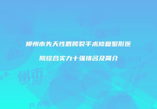 柳州市先天性唇腭裂手术修复整形医院综合实力十强排名及简介