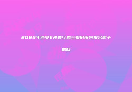 2025年西安E光去红血丝整形医院排名前十揭晓