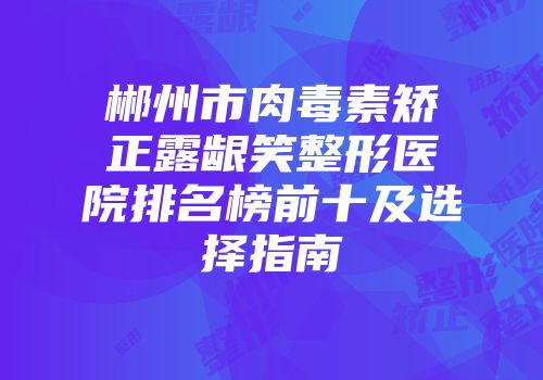 郴州市肉毒素矫正露龈笑整形医院排名榜前十及选择指南