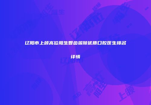 辽阳市上颌高位阻生智齿拔除优质口腔医生排名详情