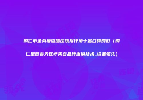 铜仁市全身瘦溶脂医院排行前十名口碑良好（铜仁星薇春天医疗美容品牌连锁技术_设备领先）