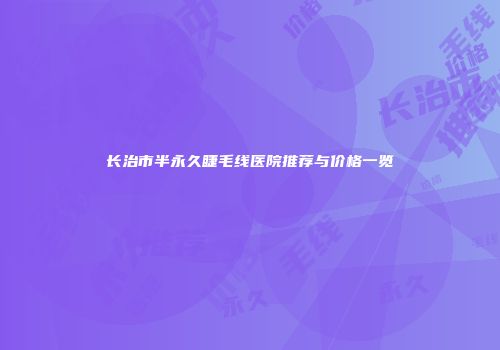 长治市半永久睫毛线医院推荐与价格一览