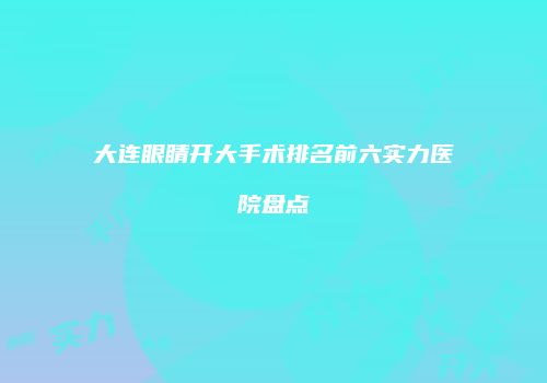 大连眼睛开大手术排名前六实力医院盘点