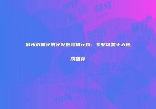 常州市前牙蛀牙补医院排行榜：专业可靠十大医院推荐