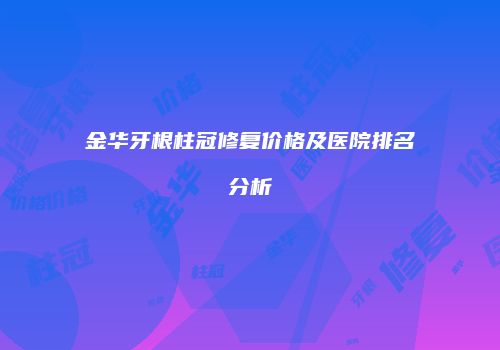 金华牙根柱冠修复价格及医院排名分析