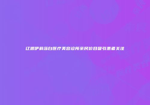 辽源伊莉莎白医疗美容诊所亲民价目吸引患者关注