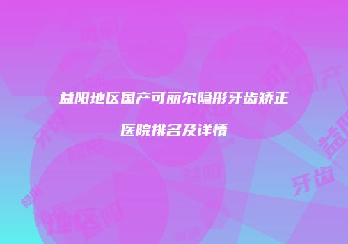 益阳地区国产可丽尔隐形牙齿矫正医院排名及详情