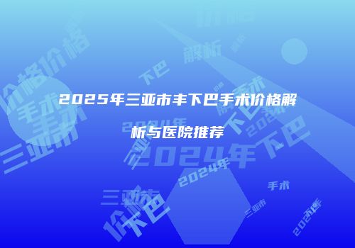 2025年三亚市丰下巴手术价格解析与医院推荐