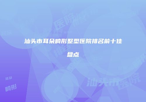 汕头市耳朵畸形整型医院排名前十佳盘点