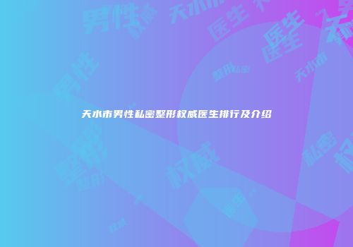 天水市男性私密整形权威医生排行及介绍