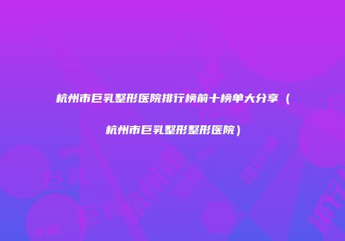 杭州市巨乳整形医院排行榜前十榜单大分享（杭州市巨乳整形整形医院）