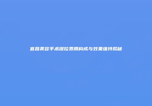 宜昌美容手术提拉费用构成与效果维持揭秘