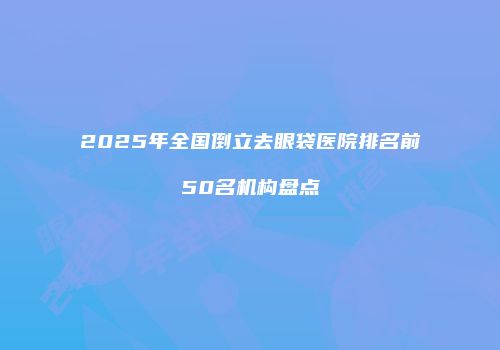 2025年全国倒立去眼袋医院排名前50名机构盘点