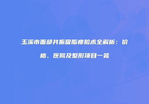 玉溪市面部共振吸脂瘦脸术全解析：价格、医院及整形项目一览