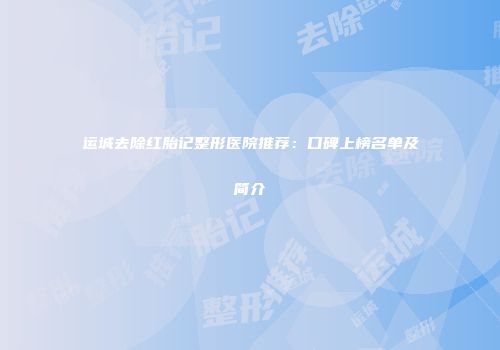 运城去除红胎记整形医院推荐：口碑上榜名单及简介