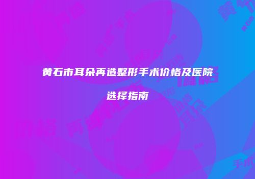 黄石市耳朵再造整形手术价格及医院选择指南