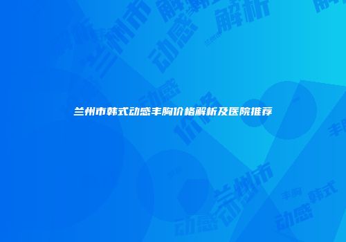 兰州市韩式动感丰胸价格解析及医院推荐